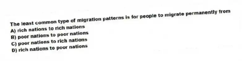 The least common type of migration patterns is for people to migrate permanently from
A) rich nations to rich nations
B) poor nations to poor nations
C) poor nations to rich nations
D) rich nations to poor nations