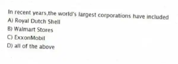 In recent years,the world's largest corporations have included
A) Royal Dutch Shell
B) Walmart Stores
C) ExxonMobil
D) all of the above