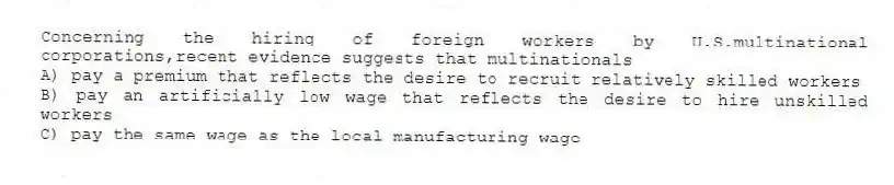 Concerning the hiring of foreign workers by U.S.multinational corporations,recent evidence suggests that multinationals
A) pay a premium that reflects the desire to recruit relatively skilled workers
B) pay an artificially low wage that reflects the desire to hire unskilled workers
C) pay the same wage as the local manufacturing wage