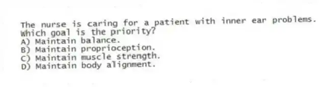 The nurse is caring for a patient with inner ear problems. Which goal is the priority?
A) Maintain balance.
B) Maintain proprioception.
C) Maintain muscle strength.
D) Maintain body alignment.