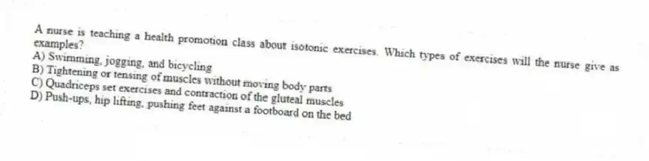A nurse is teaching a health promotion class about isotonic exercises. Which types of exercises will the nurse give as examples?
A) Swimming, jogging, and bicycling
B) Tightening or tensing of muscles without moving body parts
C) Quadriceps set exercises and contraction of the gluteal muscles
D) Push-ups, hip lifting, pushing feet against a footboard on the bed