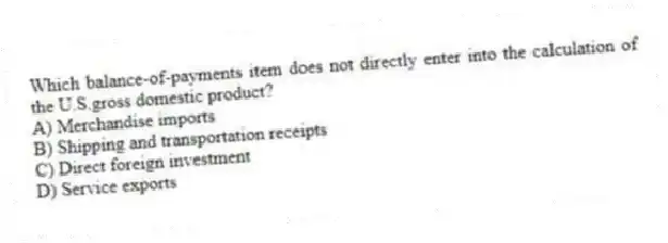 Which balance-of-payments item does not directly enter into the calculation of the U.S.gross domestic product?
A) Merchandise imports
B) Shipping and transportation receipts
C) Direct foreign investment
D) Service exports