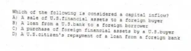 Which of the following is considered a capital inflow?
A) A sale of U.S.financial assets to a foreign buyer
B) A loan from a U.S.bank to a foreign borrower
C) A purchase of foreign financial assets by a U.S.buyer
D) A U.S.citizen's repayment of a loan from a foreign bank