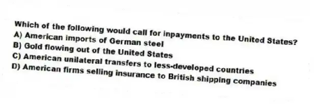 Which of the following would call for inpayments to the United States?
A) American imports of German steel
B) Gold flowing out of the United States
C) American unilateral transfers to less-developed countries
D) American firms selling insurance to British shipping companies