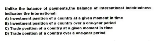 Unlike the balance of payments,the balance of international indebtedness indicates the international:
A) Investment position of a country at a given moment in time
B) Investment position of a country over a one-year period
C) Trade position of a country at a given moment in time
D) Trade position of a country over a one-year period