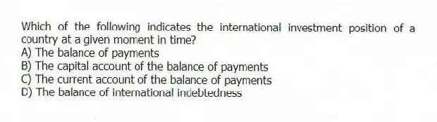 Which of the following indicates the international investment position of a country at a given moment in time?
A) The balance of payments
B) The capital account of the balance of payments
C) The current account of the balance of payments
D) The balance of international indebtedness