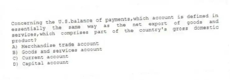Concerning the U.S.balance of payments,which account is defined in essentially the same way as the net export of goods and services,which comprises part of the country's gross domestic product?
A) Merchandise trade account
B) Goods and services account
C) Current account
D) Capital account