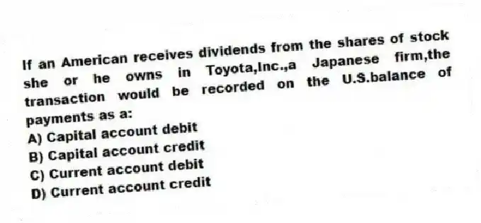 If an American receives dividends from the shares of stock she or he owns in Toyota,Inc.,a Japanese firm,the transaction would be recorded on the U.S.balance of payments as a:
A) Capital account debit
B) Capital account credit
C) Current account debit
D) Current account credit