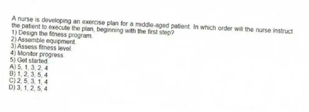 A nurse is developing an exercise plan for a middle-aged patient. In which order will the nurse instruct the patient to execute the plan, beginning with the first step?
1) Design the fitness program.
2) Assemble equipment.
3) Assess fitness level.
4) Monitor progress.
5) Get started.
A) 5, 1, 3, 2, 4
B) 1, 2, 3, 5, 4
C) 2, 5, 3, 1, 4
D) 3, 1, 2, 5, 4