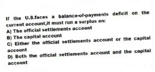 If the U.S.faces a balance-of-payments deficit on the current account,it must run a surplus on:
A) The official settlements account
B) The capital account
C) Either the official settlements account or the capital account
D) Both the official settlements account and the capital account