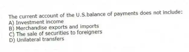 The current account of the U.S.balance of payments does not include:
A) Investment income
B) Merchandise exports and imports
C) The sale of securities to foreigners
D) Unilateral transfers