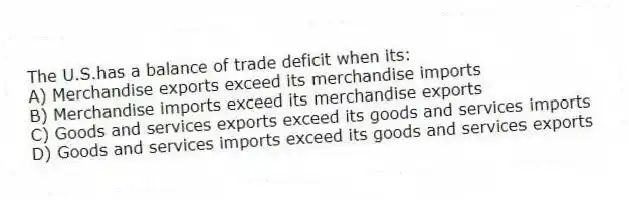 The U.S.has a balance of trade deficit when its:
A) Merchandise exports exceed its merchandise imports
B) Merchandise imports exceed its merchandise exports
C) Goods and services exports exceed its goods and services imports
D) Goods and services imports exceed its goods and services exports