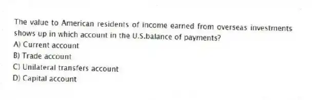 The value to American residents of income earned from overseas investments shows up in which account in the U.S.balance of payments?
A) Current account
B) Trade account
C) Unilateral transfers account
D) Capital account