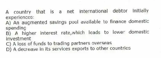 A country that is a net international debtor initially experiences:
A) An augmented savings pool available to finance domestic spending
B) A higher interest rate,which leads to lower domestic investment
C) A loss of funds to trading partners overseas
D) A decrease in its services exports to other countries