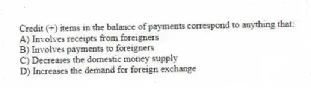Credit (+) items in the balance of payments correspond to anything that:
A) Involves receipts from foreigners
B) Involves payments to foreigners
C) Decreases the domestic money supply
D) Increases the demand for foreign exchange
