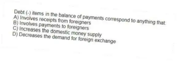 Debt (-) items in the balance of payments correspond to anything that:
A) Involves receipts from foreigners
B) Involves payments to foreigners
C) Increases the domestic money supply
D) Decreases the demand for foreign exchange
