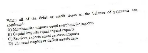 When all of the debit or credit items in the balance of payments are combined:
A) Merchandise imports equal merchandise exports
B) Capital imports equal capital exports
C) Services exports equal services imports
D) The total surplus or deficit equals zero