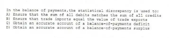 In the balance of payments,the statistical discrepancy is used to:
A) Ensure that the sum of all debits matches the sum of all credits
B) Ensure that trade imports equal the value of trade exports
C) Obtain an accurate account of a balance-of-payments deficit
D) Obtain an accurate account of a balance-of-payments surplus