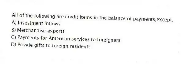 All of the following are credit items in the balance of payments,except:
A) Investment inflows
B) Merchandise exports
C) Payments for American services to foreigners
D) Private gifts to foreign residents