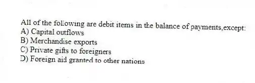 All of the following are debit items in the balance of payments,except:
A) Capital outflows
B) Merchandise exports
C) Private gifts to foreigners
D) Foreign aid granted to other nations