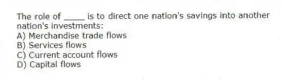 The role of ____ is to direct one nation's savings into another nation's investments:
A) Merchandise trade flows
B) Services flows
C) Current account flows
D) Capital flows