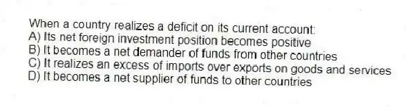 When a country realizes a deficit on its current account:
A) Its net foreign investment position becomes positive
B) It becomes a net demander of funds from other countries
C) It realizes an excess of imports over exports on goods and services
D) It becomes a net supplier of funds to other countries