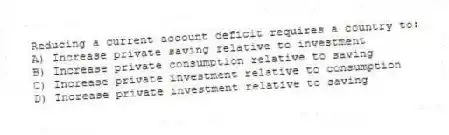 Reducing a current account deficit requires a country to:
A) Increase private saving relative to investment
B) Increase private consumption relative to saving
C) Increase private investment relative to consumption
D) Increase private investment relative to saving