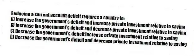 Reducing a current account deficit requires a country to:
A) Increase the government's deficit and increase private investment relative to saving
B) Increase the government's deficit and decrease private investment relative to saving
C) Decrease the government's deficit increase private investment relative to saving
D) Decrease the government's deficit and decrease private investment relative to saving