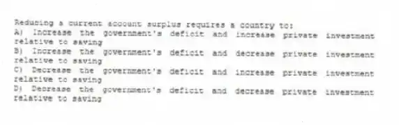 Reducing a current account surplus requires a country to:
A) Increase the government's deficit and increase private investment relative to saving
B) Increase the government's deficit and decrease private investment relative to saving
C) Decrease the government's deficit and increase private investment relative to saving
D) Decrease the government's deficit and decrease private investment relative to saving