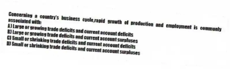Concerning a country's business cycle,rapid growth of production and employment is commonly associated with:
A) Large or growing trade deficits and current account deficits
B) Large or growing trade deficits and current account surpluses
C) Small or shrinking trade deficits and current account deficits
D) Small or shrinking trade deficits and current account surpluses