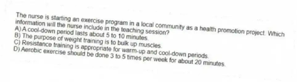The nurse is starting an exercise program in a local community as a health promotion project. Which information will the nurse include in the teaching session?
A) A cool-down period lasts about 5 to 10 minutes.
B) The purpose of weight training is to bulk up muscles.
C) Resistance training is appropriate for warm-up and cool-down periods.
D) Aerobic exercise should be done 3 to 5 times per week for about 20 minutes.