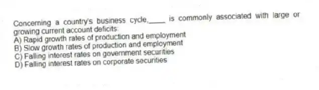 Concerning a country's business cycle,____ is commonly associated with large or growing current account deficits:
A) Rapid growth rates of production and employment
B) Slow growth rates of production and employment
C) Falling interest rates on government securities
D) Falling interest rates on corporate securities