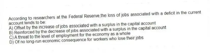 According to researchers at the Federal Reserve,the loss of jobs associated with a deficit in the current account tends to be:
A) Offset by the increase of jobs associated with a surplus in the capital account
B) Reinforced by the decrease of jobs associated with a surplus in the capital account
C) A threat to the level of employment for the economy as a whole
D) Of no long-run economic consequence for workers who lose their jobs