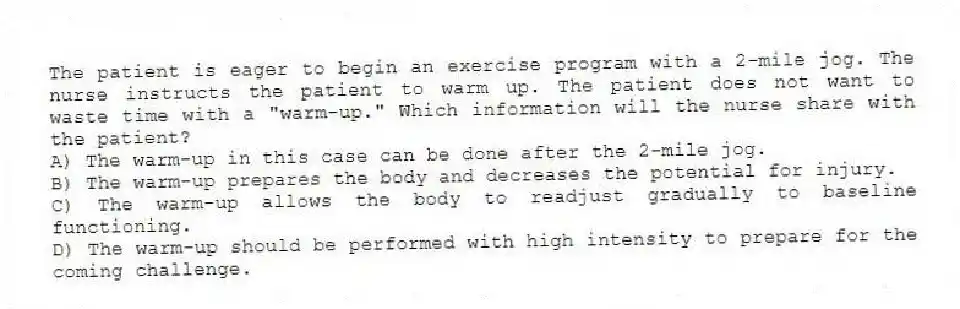 The patient is eager to begin an exercise program with a 2-mile jog. The nurse instructs the patient to warm up. The patient does not want to waste time with a "warm-up." Which information will the nurse share with the patient?
A) The warm-up in this case can be done after the 2-mile jog.
B) The warm-up prepares the body and decreases the potential for injury.
C) The warm-up allows the body to readjust gradually to baseline functioning.
D) The warm-up should be performed with high intensity to prepare for the coming challenge.