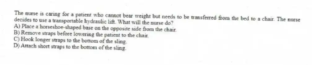 The nurse is caring for a patient who cannot bear weight but needs to be transferred from the bed to a chair. The nurse decides to use a transportable hydraulic lift. What will the nurse do?
A) Place a horseshoe-shaped base on the opposite side from the chair.
B) Remove straps before lowering the patient to the chair.
C) Hook longer straps to the bottom of the sling.
D) Attach short straps to the bottom of the sling.