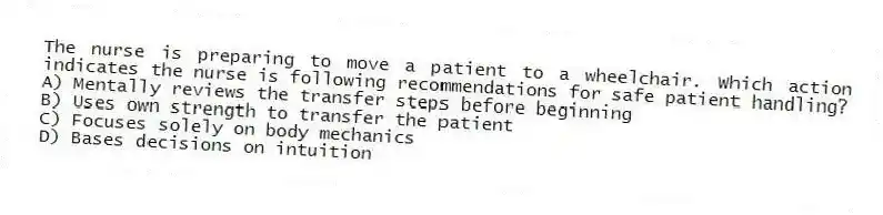 The nurse is preparing to move a patient to a wheelchair. Which action indicates the nurse is following recommendations for safe patient handling?
A) Mentally reviews the transfer steps before beginning
B) Uses own strength to transfer the patient
C) Focuses solely on body mechanics
D) Bases decisions on intuition