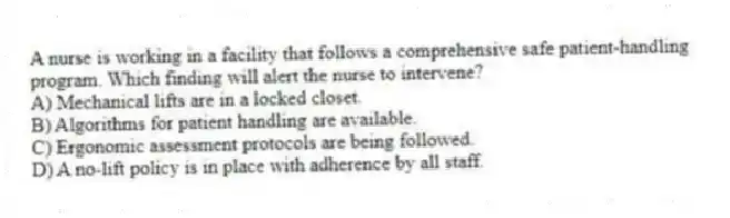 A nurse is working in a facility that follows a comprehensive safe patient-handling program. Which finding will alert the nurse to intervene?
A) Mechanical lifts are in a locked closet.
B) Algorithms for patient handling are available.
C) Ergonomic assessment protocols are being followed.
D) A no-lift policy is in place with adherence by all staff.