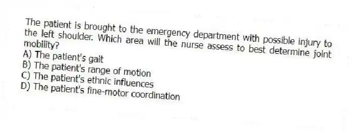 The patient is brought to the emergency department with possible injury to the left shoulder. Which area will the nurse assess to best determine joint mobility?
A) The patient's gait
B) The patient's range of motion
C) The patient's ethnic influences
D) The patient's fine-motor coordination