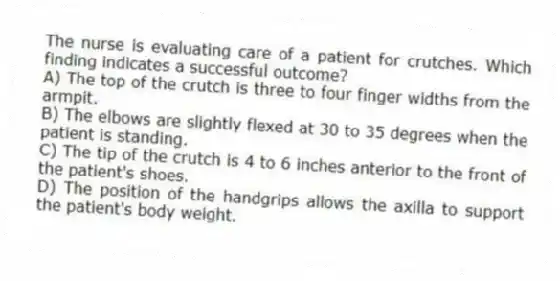 The nurse is evaluating care of a patient for crutches. Which finding indicates a successful outcome?
A) The top of the crutch is three to four finger widths from the armpit.
B) The elbows are slightly flexed at 30 to 35 degrees when the patient is standing.
C) The tip of the crutch is 4 to 6 inches anterior to the front of the patient's shoes.
D) The position of the handgrips allows the axilla to support the patient's body weight.