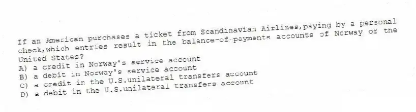 If an American purchases a ticket from Scandinavian Airlines,paying by a personal check,which entries result in the balance-of-payments accounts of Norway or the United States?
A) a credit in Norway's service account
B) a debit in Norway's service account
C) a credit in the U.S.unilateral transfers account
D) a debit in the U.S.unilateral transfers account