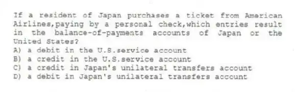 If a resident of Japan purchases a ticket from American Airlines,paying by a personal check,which entries result in the balance-of-payments accounts of Japan or the United States?
A) a debit in the U.S.service account
B) a credit in the U.S.service account
C) a credit in Japan's unilateral transfers account
D) a debit in Japan's unilateral transfers account