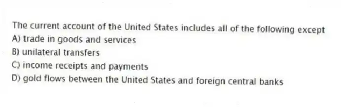 The current account of the United States includes all of the following except
A) trade in goods and services
B) unilateral transfers
C) income receipts and payments
D) gold flows between the United States and foreign central banks
