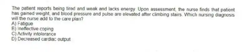 The patient reports being tired and weak and lacks energy. Upon assessment, the nurse finds that patient has gained weight, and blood pressure and pulse are elevated after climbing stairs. Which nursing diagnosis will the nurse add to the care plan?
A) Fatigue
B) Ineffective coping
C) Activity intolerance
D) Decreased cardiac output