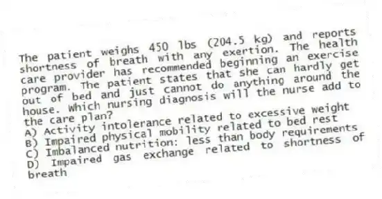 The patient weighs 450 lbs (204.5 kg) and reports shortness of breath with any exertion. The health care provider has recommended beginning an exercise program. The patient states that she can hardly get out of bed and just cannot do anything around the house. Which nursing diagnosis will the nurse add to the care plan?
A) Activity intolerance related to excessive weight
B) Impaired physical mobility related to bed rest
C) Imbalanced nutrition: less than body requirements
D) Impaired gas exchange related to shortness of breath