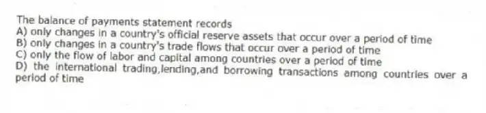 The balance of payments statement records
A) only changes in a country's official reserve assets that occur over a period of time
B) only changes in a country's trade flows that occur over a period of time
C) only the flow of labor and capital among countries over a period of time
D) the international trading,lending,and borrowing transactions among countries over a period of time