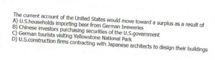 The current account of the United States would move toward a surplus as a result of
A) U.S.households importing beer from German breweries
B) Chinese investors purchasing securities of the U.S.government
C) German tourists visiting Yellowstone National Park
D) U.S.construction firms contracting with Japanese architects to design their buildings