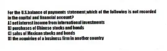 For the U.S.balance of payments statement,which of the following is not recorded in the capital and financial account?
A) net interest income from international investments
B) purchases of Chinese stocks and bonds
C) sales of Mexican stocks and bonds
D) the acquiring of a business firm in another country