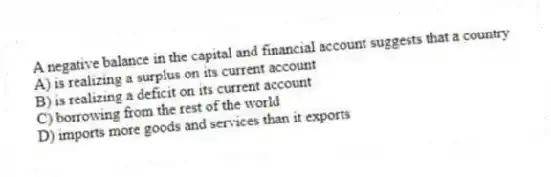 A negative balance in the capital and financial account suggests that a country
A) is realizing a surplus on its current account
B) is realizing a deficit on its current account
C) borrowing from the rest of the world
D) imports more goods and services than it exports