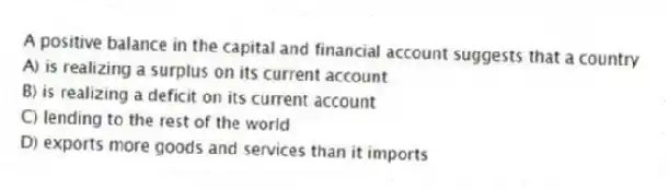 A positive balance in the capital and financial account suggests that a country
A) is realizing a surplus on its current account
B) is realizing a deficit on its current account
C) lending to the rest of the world
D) exports more goods and services than it imports