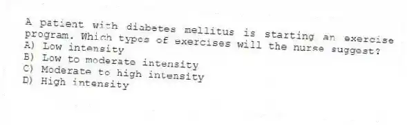 A patient with diabetes mellitus is starting an exercise program. Which types of exercises will the nurse suggest?
A) Low intensity
B) Low to moderate intensity
C) Moderate to high intensity
D) High intensity